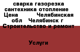 сварка-газорезка-сантехника-отопление › Цена ­ 100 - Челябинская обл., Челябинск г. Строительство и ремонт » Услуги   